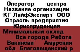 Оператор Call-центра › Название организации ­ КГ ЛайфЭксперт, ООО › Отрасль предприятия ­ Юриспруденция › Минимальный оклад ­ 40 000 - Все города Работа » Вакансии   . Амурская обл.,Благовещенский р-н